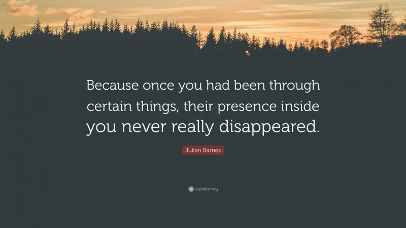 Julian Barnes Quote: “Because once you had been through certain things, their presence inside you never really disappeared.”