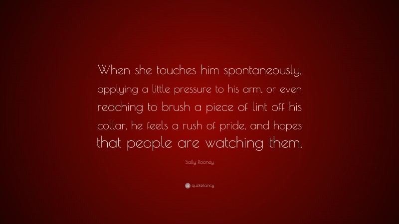 Sally Rooney Quote: “When she touches him spontaneously, applying a little pressure to his arm, or even reaching to brush a piece of lint off his collar, he feels a rush of pride, and hopes that people are watching them.”