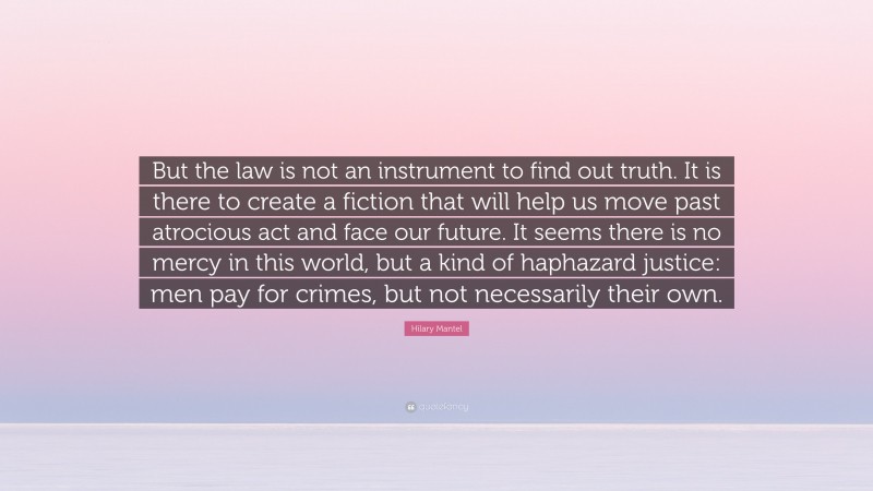 Hilary Mantel Quote: “But the law is not an instrument to find out truth. It is there to create a fiction that will help us move past atrocious act and face our future. It seems there is no mercy in this world, but a kind of haphazard justice: men pay for crimes, but not necessarily their own.”