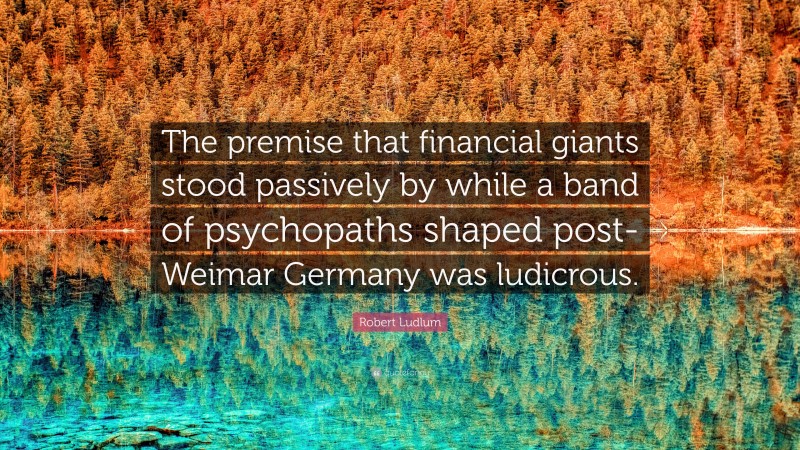 Robert Ludlum Quote: “The premise that financial giants stood passively by while a band of psychopaths shaped post-Weimar Germany was ludicrous.”