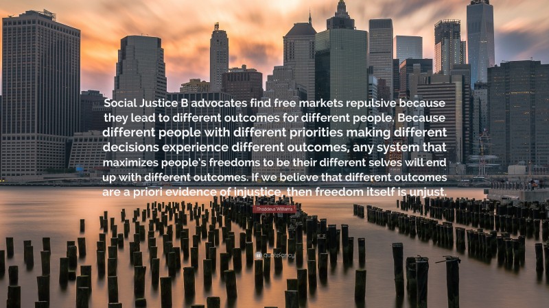 Thaddeus Williams Quote: “Social Justice B advocates find free markets repulsive because they lead to different outcomes for different people. Because different people with different priorities making different decisions experience different outcomes, any system that maximizes people’s freedoms to be their different selves will end up with different outcomes. If we believe that different outcomes are a priori evidence of injustice, then freedom itself is unjust.”