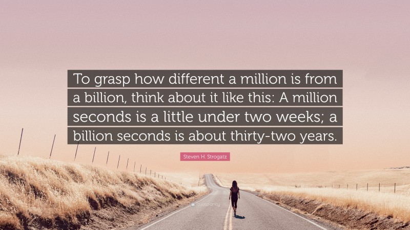 Steven H. Strogatz Quote: “To grasp how different a million is from a billion, think about it like this: A million seconds is a little under two weeks; a billion seconds is about thirty-two years.”