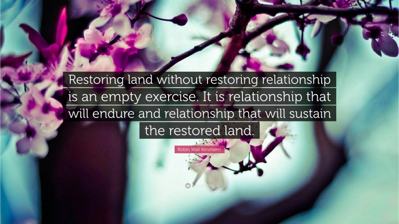Robin Wall Kimmerer Quote: “Restoring land without restoring relationship is an empty exercise. It is relationship that will endure and relationship that will sustain the restored land.”