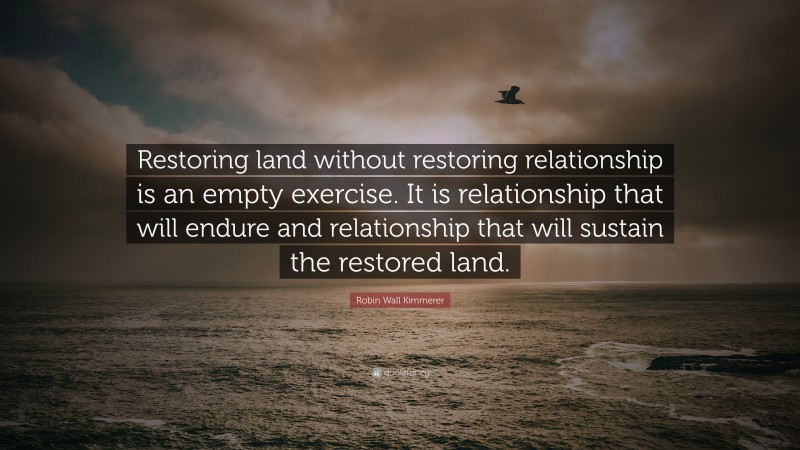 Robin Wall Kimmerer Quote: “Restoring land without restoring relationship is an empty exercise. It is relationship that will endure and relationship that will sustain the restored land.”