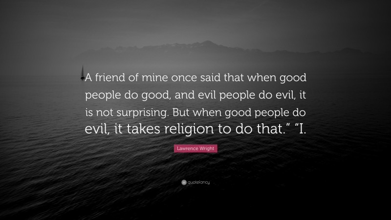 Lawrence Wright Quote: “A friend of mine once said that when good people do good, and evil people do evil, it is not surprising. But when good people do evil, it takes religion to do that.” “I.”