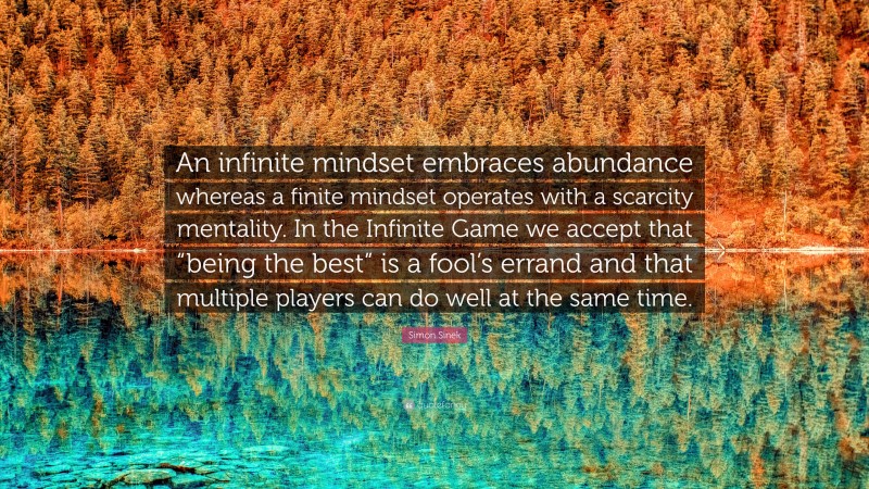 Simon Sinek Quote: “An infinite mindset embraces abundance whereas a finite mindset operates with a scarcity mentality. In the Infinite Game we accept that “being the best” is a fool’s errand and that multiple players can do well at the same time.”