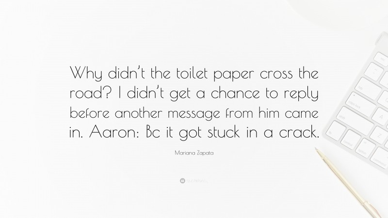 Mariana Zapata Quote: “Why didn’t the toilet paper cross the road? I didn’t get a chance to reply before another message from him came in. Aaron: Bc it got stuck in a crack.”