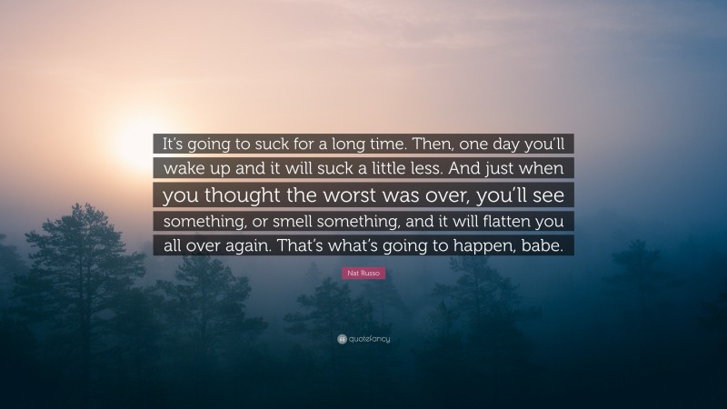 Nat Russo Quote: “It’s going to suck for a long time. Then, one day you’ll wake up and it will suck a little less. And just when you thought the worst was over, you’ll see something, or smell something, and it will flatten you all over again. That’s what’s going to happen, babe.”