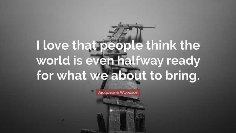 Jacqueline Woodson Quote: “I love that people think the world is even halfway ready for what we about to bring.”