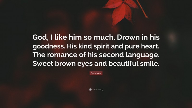 Sara Ney Quote: “God, I like him so much. Drown in his goodness. His kind spirit and pure heart. The romance of his second language. Sweet brown eyes and beautiful smile.”