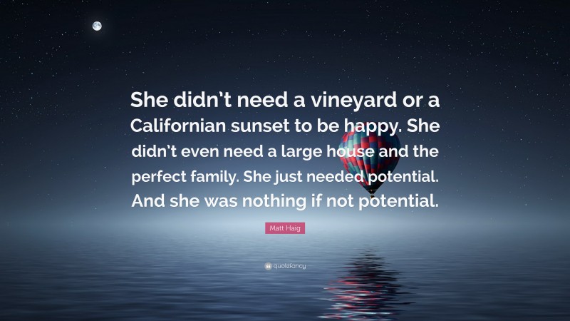 Matt Haig Quote: “She didn’t need a vineyard or a Californian sunset to be happy. She didn’t even need a large house and the perfect family. She just needed potential. And she was nothing if not potential.”