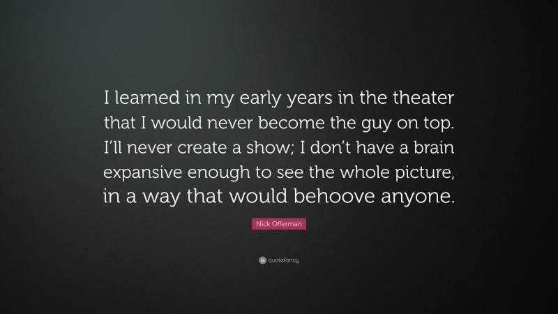 Nick Offerman Quote: “I learned in my early years in the theater that I would never become the guy on top. I’ll never create a show; I don’t have a brain expansive enough to see the whole picture, in a way that would behoove anyone.”