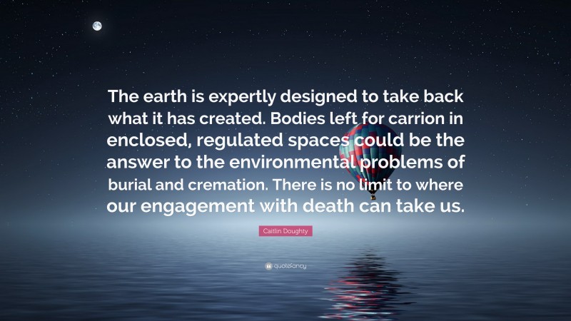 Caitlin Doughty Quote: “The earth is expertly designed to take back what it has created. Bodies left for carrion in enclosed, regulated spaces could be the answer to the environmental problems of burial and cremation. There is no limit to where our engagement with death can take us.”