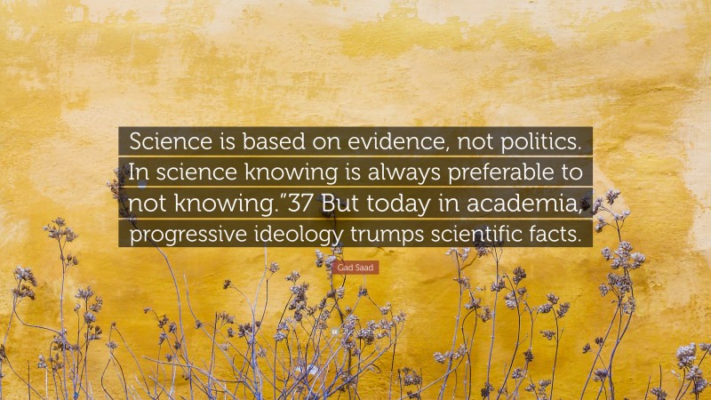Gad Saad Quote: “Science is based on evidence, not politics. In science knowing is always preferable to not knowing.”37 But today in academia, progressive ideology trumps scientific facts.”