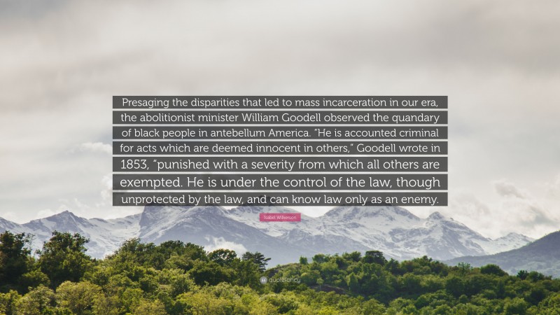 Isabel Wilkerson Quote: “Presaging the disparities that led to mass incarceration in our era, the abolitionist minister William Goodell observed the quandary of black people in antebellum America. “He is accounted criminal for acts which are deemed innocent in others,” Goodell wrote in 1853, “punished with a severity from which all others are exempted. He is under the control of the law, though unprotected by the law, and can know law only as an enemy.”