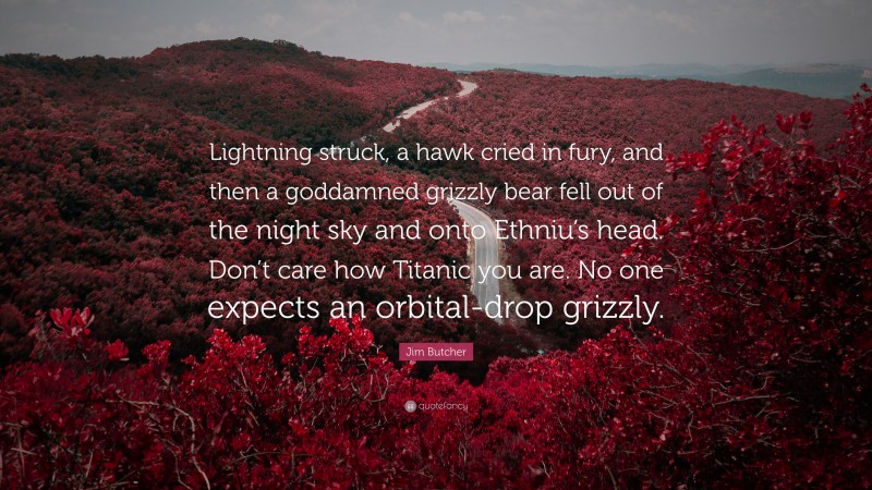 Jim Butcher Quote: “Lightning struck, a hawk cried in fury, and then a goddamned grizzly bear fell out of the night sky and onto Ethniu’s head. Don’t care how Titanic you are. No one expects an orbital-drop grizzly.”
