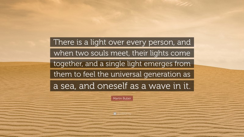 Martin Buber Quote: “There is a light over every person, and when two souls meet, their lights come together, and a single light emerges from them to feel the universal generation as a sea, and oneself as a wave in it.”