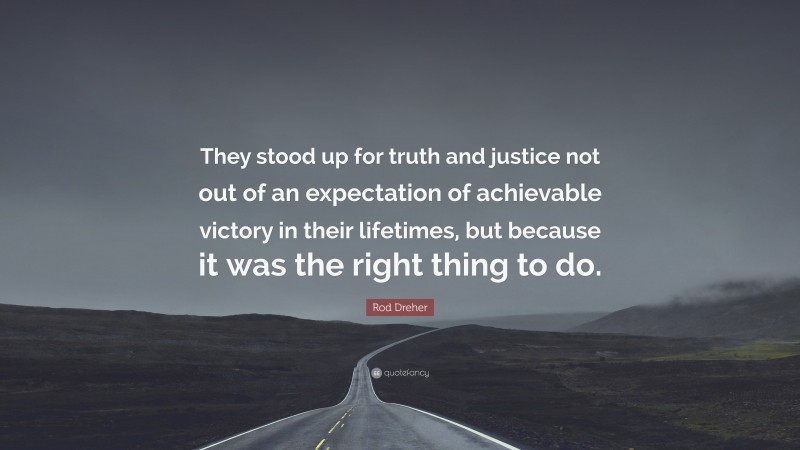 Rod Dreher Quote: “They stood up for truth and justice not out of an expectation of achievable victory in their lifetimes, but because it was the right thing to do.”