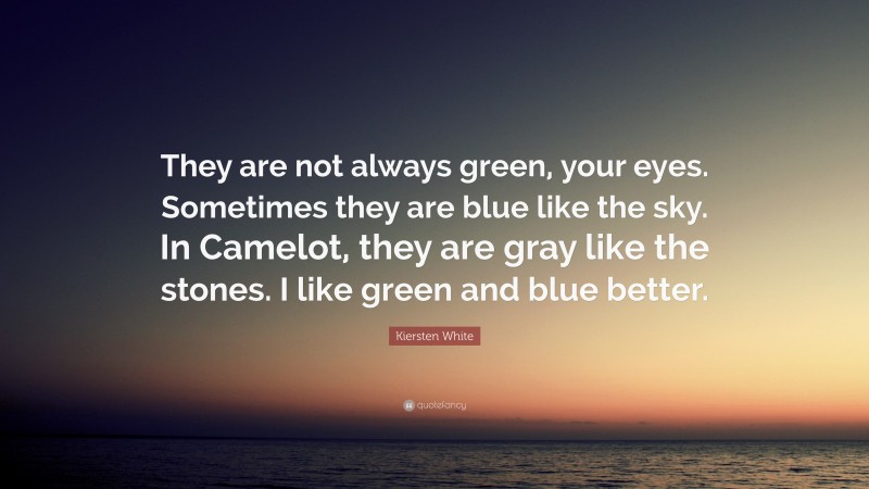 Kiersten White Quote: “They are not always green, your eyes. Sometimes they are blue like the sky. In Camelot, they are gray like the stones. I like green and blue better.”