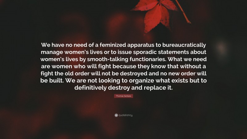 Thomas Sankara Quote: “We have no need of a feminized apparatus to bureaucratically manage women’s lives or to issue sporadic statements about women’s lives by smooth-talking functionaries. What we need are women who will fight because they know that without a fight the old order will not be destroyed and no new order will be built. We are not looking to organize what exists but to definitively destroy and replace it.”