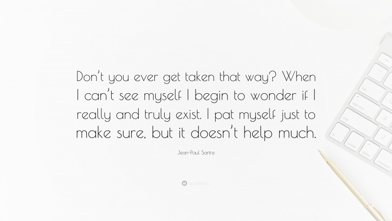Jean-Paul Sartre Quote: “Don’t you ever get taken that way? When I can’t see myself I begin to wonder if I really and truly exist. I pat myself just to make sure, but it doesn’t help much.”