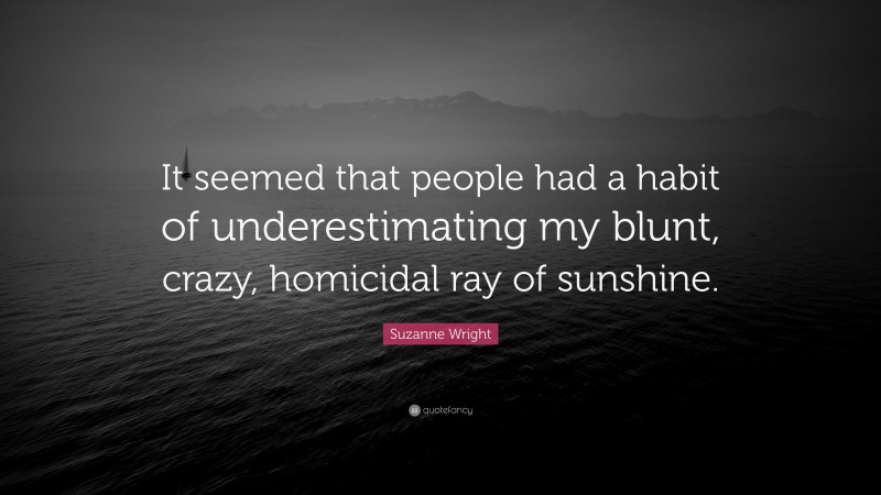 Suzanne Wright Quote: “It seemed that people had a habit of underestimating my blunt, crazy, homicidal ray of sunshine.”