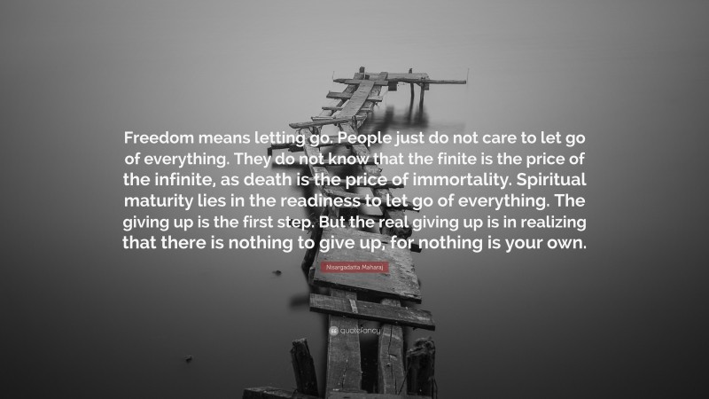 Nisargadatta Maharaj Quote: “Freedom means letting go. People just do not care to let go of everything. They do not know that the finite is the price of the infinite, as death is the price of immortality. Spiritual maturity lies in the readiness to let go of everything. The giving up is the first step. But the real giving up is in realizing that there is nothing to give up, for nothing is your own.”