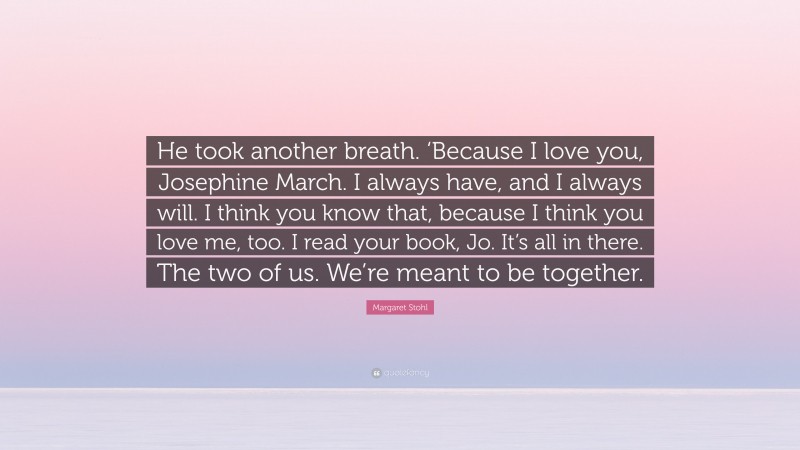 Margaret Stohl Quote: “He took another breath. ‘Because I love you, Josephine March. I always have, and I always will. I think you know that, because I think you love me, too. I read your book, Jo. It’s all in there. The two of us. We’re meant to be together.”