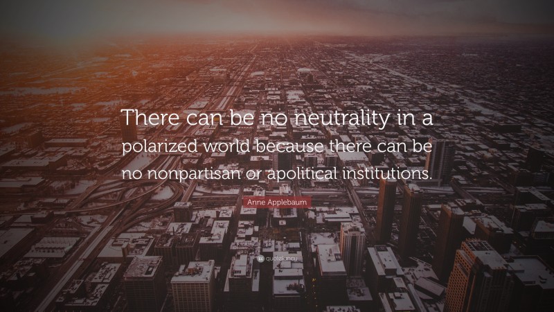 Anne Applebaum Quote: “There can be no neutrality in a polarized world because there can be no nonpartisan or apolitical institutions.”