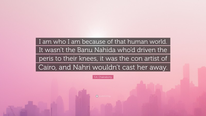S.A. Chakraborty Quote: “I am who I am because of that human world. It wasn’t the Banu Nahida who’d driven the peris to their knees, it was the con artist of Cairo, and Nahri wouldn’t cast her away.”