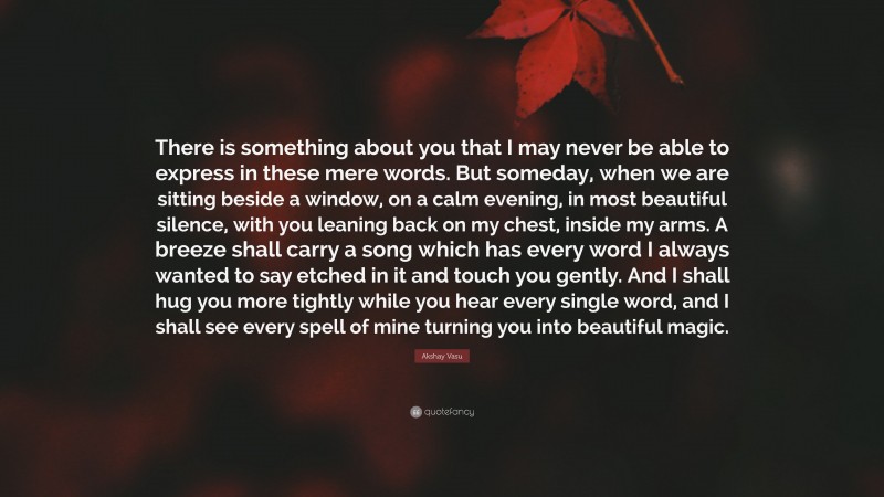 Akshay Vasu Quote: “There is something about you that I may never be able to express in these mere words. But someday, when we are sitting beside a window, on a calm evening, in most beautiful silence, with you leaning back on my chest, inside my arms. A breeze shall carry a song which has every word I always wanted to say etched in it and touch you gently. And I shall hug you more tightly while you hear every single word, and I shall see every spell of mine turning you into beautiful magic.”