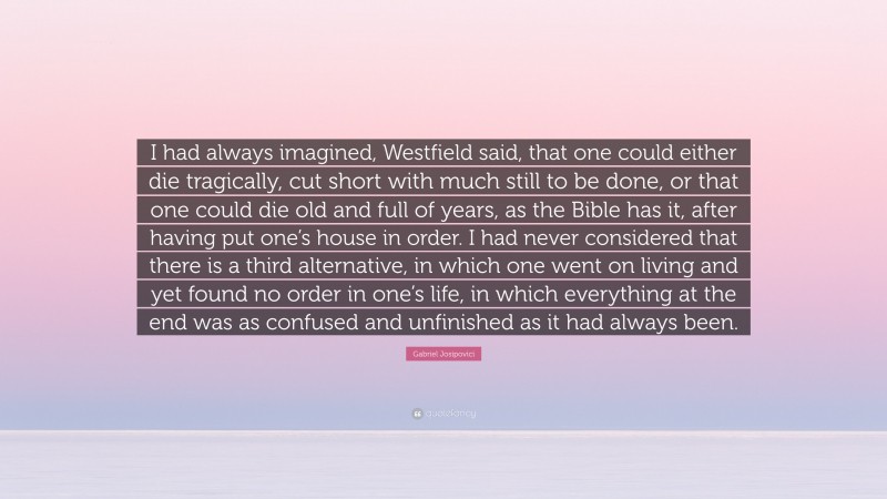 Gabriel Josipovici Quote: “I had always imagined, Westfield said, that one could either die tragically, cut short with much still to be done, or that one could die old and full of years, as the Bible has it, after having put one’s house in order. I had never considered that there is a third alternative, in which one went on living and yet found no order in one’s life, in which everything at the end was as confused and unfinished as it had always been.”