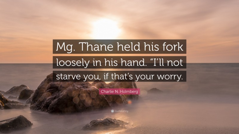 Charlie N. Holmberg Quote: “Mg. Thane held his fork loosely in his hand. “I’ll not starve you, if that’s your worry.”