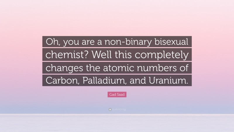 Gad Saad Quote: “Oh, you are a non-binary bisexual chemist? Well this completely changes the atomic numbers of Carbon, Palladium, and Uranium.”