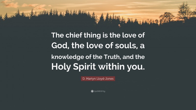 D. Martyn Lloyd-Jones Quote: “The chief thing is the love of God, the love of souls, a knowledge of the Truth, and the Holy Spirit within you.”