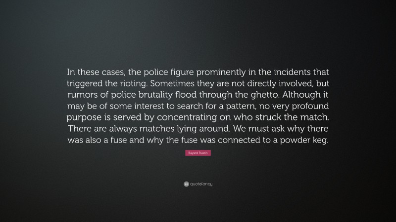 Bayard Rustin Quote: “In these cases, the police figure prominently in the incidents that triggered the rioting. Sometimes they are not directly involved, but rumors of police brutality flood through the ghetto. Although it may be of some interest to search for a pattern, no very profound purpose is served by concentrating on who struck the match. There are always matches lying around. We must ask why there was also a fuse and why the fuse was connected to a powder keg.”