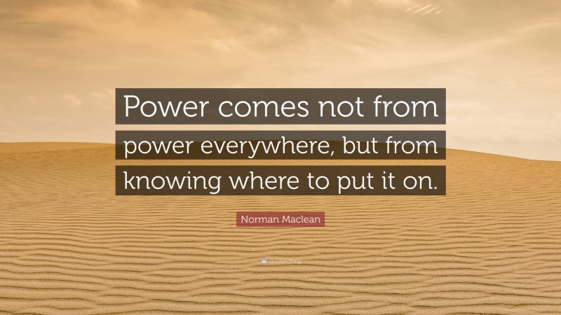 Norman Maclean Quote: “Power comes not from power everywhere, but from knowing where to put it on.”