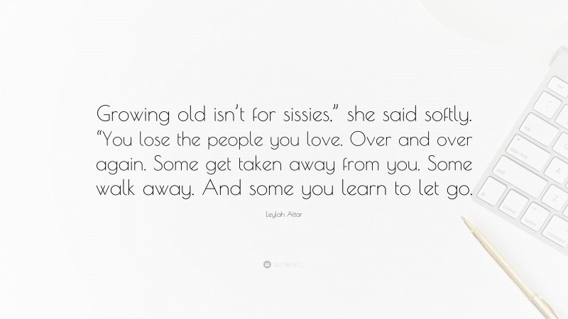 Leylah Attar Quote: “Growing old isn’t for sissies,” she said softly. “You lose the people you love. Over and over again. Some get taken away from you. Some walk away. And some you learn to let go.”