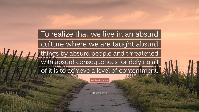 Michael Malice Quote: “To realize that we live in an absurd culture where we are taught absurd things by absurd people and threatened with absurd consequences for defying all of it is to achieve a level of contentment.”