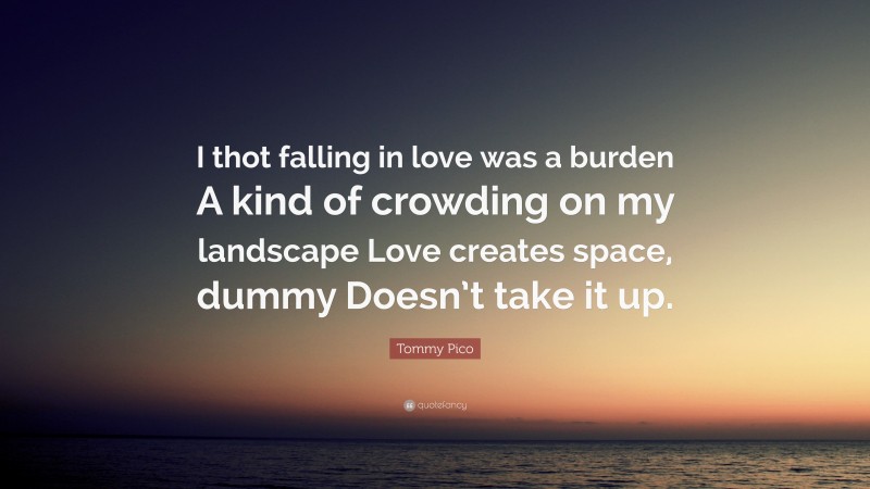 Tommy Pico Quote: “I thot falling in love was a burden A kind of crowding on my landscape Love creates space, dummy Doesn’t take it up.”