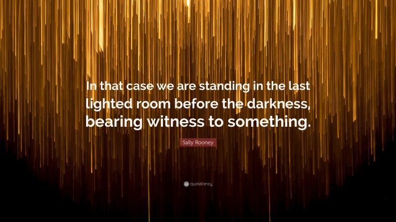 Sally Rooney Quote: “In that case we are standing in the last lighted room before the darkness, bearing witness to something.”