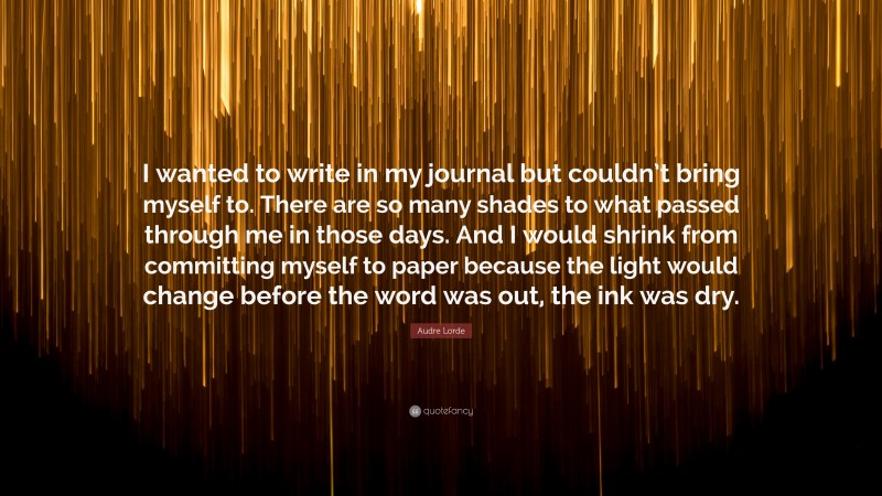 Audre Lorde Quote: “I wanted to write in my journal but couldn’t bring myself to. There are so many shades to what passed through me in those days. And I would shrink from committing myself to paper because the light would change before the word was out, the ink was dry.”