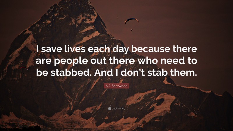 A.J. Sherwood Quote: “I save lives each day because there are people out there who need to be stabbed. And I don’t stab them.”