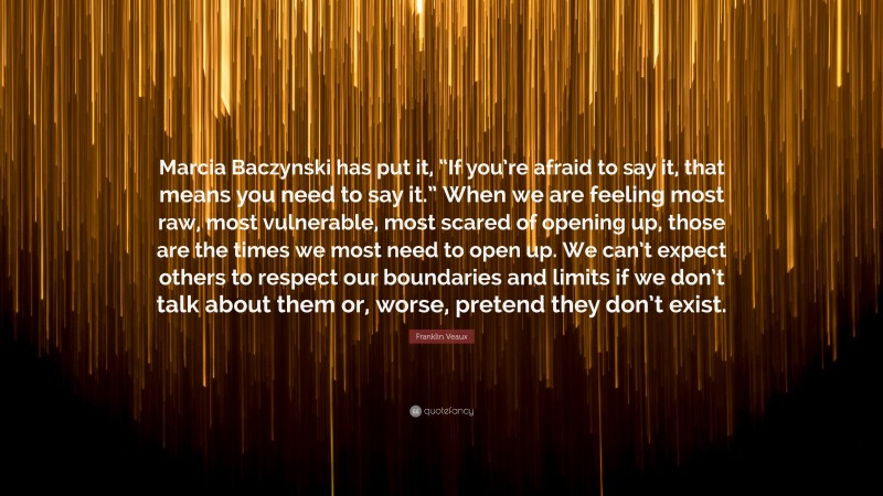 Franklin Veaux Quote: “Marcia Baczynski has put it, “If you’re afraid to say it, that means you need to say it.” When we are feeling most raw, most vulnerable, most scared of opening up, those are the times we most need to open up. We can’t expect others to respect our boundaries and limits if we don’t talk about them or, worse, pretend they don’t exist.”