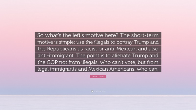 Dinesh D'Souza Quote: “So what’s the left’s motive here? The short-term motive is simple: use the illegals to portray Trump and the Republicans as racist or anti-Mexican and also anti-immigrant. The point is to alienate Trump and the GOP not from illegals, who can’t vote, but from legal immigrants and Mexican Americans, who can.”