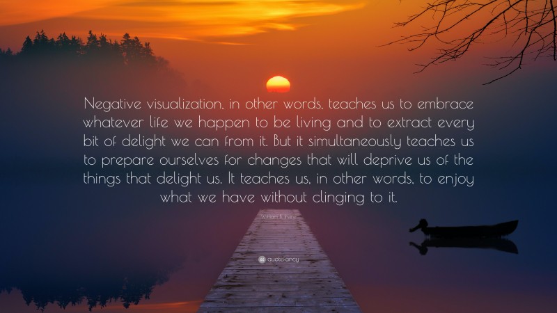 William B. Irvine Quote: “Negative visualization, in other words, teaches us to embrace whatever life we happen to be living and to extract every bit of delight we can from it. But it simultaneously teaches us to prepare ourselves for changes that will deprive us of the things that delight us. It teaches us, in other words, to enjoy what we have without clinging to it.”