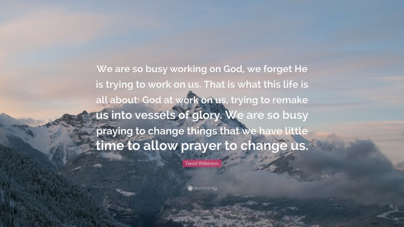 David Wilkerson Quote: “We are so busy working on God, we forget He is trying to work on us. That is what this life is all about: God at work on us, trying to remake us into vessels of glory. We are so busy praying to change things that we have little time to allow prayer to change us.”