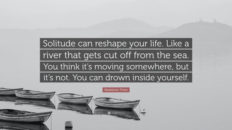 Madeleine Thien Quote: “Solitude can reshape your life. Like a river that gets cut off from the sea. You think it’s moving somewhere, but it’s not. You can drown inside yourself.”
