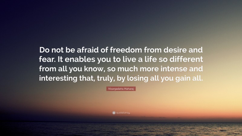 Nisargadatta Maharaj Quote: “Do not be afraid of freedom from desire and fear. It enables you to live a life so different from all you know, so much more intense and interesting that, truly, by losing all you gain all.”