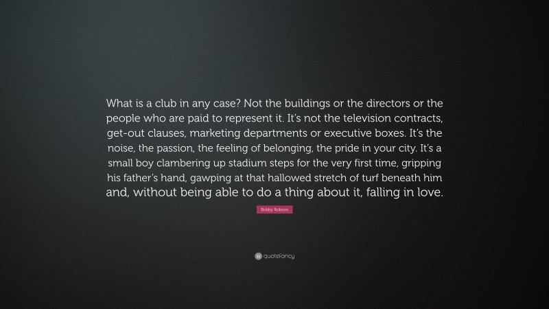 Bobby Robson Quote: “What is a club in any case? Not the buildings or the directors or the people who are paid to represent it. It’s not the television contracts, get-out clauses, marketing departments or executive boxes. It’s the noise, the passion, the feeling of belonging, the pride in your city. It’s a small boy clambering up stadium steps for the very first time, gripping his father’s hand, gawping at that hallowed stretch of turf beneath him and, without being able to do a thing about it, falling in love.”